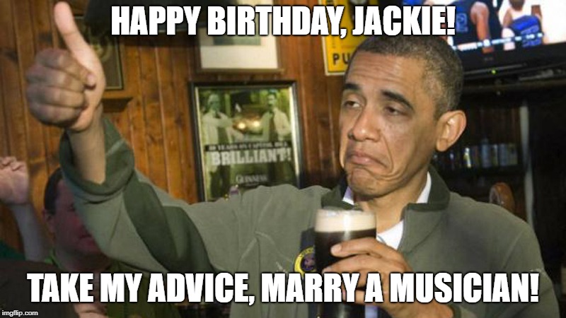 Obama Drunk | HAPPY BIRTHDAY, JACKIE! TAKE MY ADVICE, MARRY A MUSICIAN! | image tagged in obama drunk | made w/ Imgflip meme maker