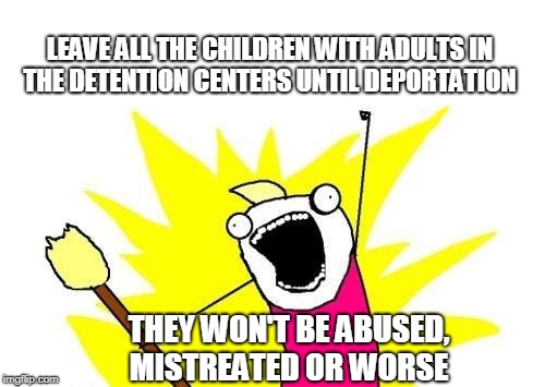 X All The Y | LEAVE ALL THE CHILDREN WITH ADULTS IN THE DETENTION CENTERS UNTIL DEPORTATION; THEY WON'T BE ABUSED, MISTREATED OR WORSE | image tagged in memes,x all the y,deportation,children,trump immigration policy,illegal immigrants | made w/ Imgflip meme maker