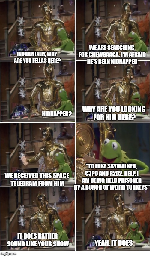 This from an actual episode of The Muppet Show | WE ARE SEARCHING FOR CHEWBAACA, I'M AFRAID HE'S BEEN KIDNAPPED; INCIDENTALLY, WHY ARE YOU FELLAS HERE? KIDNAPPED? WHY ARE YOU LOOKING FOR HIM HERE? "TO LUKE SKYWALKER, C3PO AND R2D2. HELP, I AM BEING HELD PRISONER BY A BUNCH OF WEIRD TURKEYS"; WE RECEIVED THIS SPACE TELEGRAM FROM HIM; IT DOES RATHER SOUND LIKE YOUR SHOW; YEAH, IT DOES | image tagged in memes,kermit the frog,star wars,the muppets | made w/ Imgflip meme maker