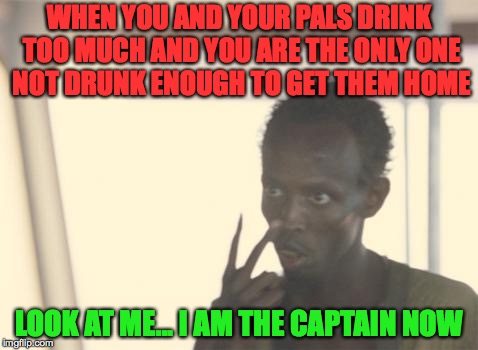 I'm The Captain Now Meme | WHEN YOU AND YOUR PALS DRINK TOO MUCH AND YOU ARE THE ONLY ONE NOT DRUNK ENOUGH TO GET THEM HOME; LOOK AT ME... I AM THE CAPTAIN NOW | image tagged in memes,i'm the captain now,captain phillips - i'm the captain now,funny,pirate | made w/ Imgflip meme maker