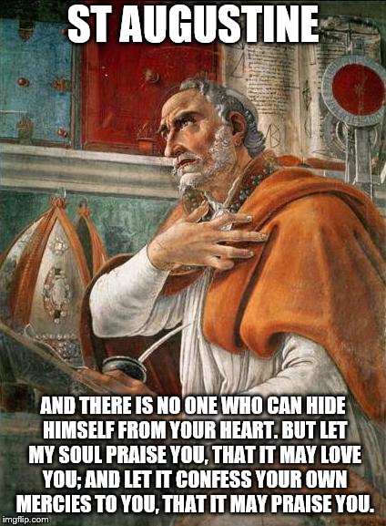 Praise  | ST AUGUSTINE; AND THERE IS NO ONE WHO CAN HIDE HIMSELF FROM YOUR HEART. BUT LET MY SOUL PRAISE YOU, THAT IT MAY LOVE YOU; AND LET IT CONFESS YOUR OWN MERCIES TO YOU, THAT IT MAY PRAISE YOU. | image tagged in inspirational quote,saints,so true memes,true love,praise the lord,trinity | made w/ Imgflip meme maker