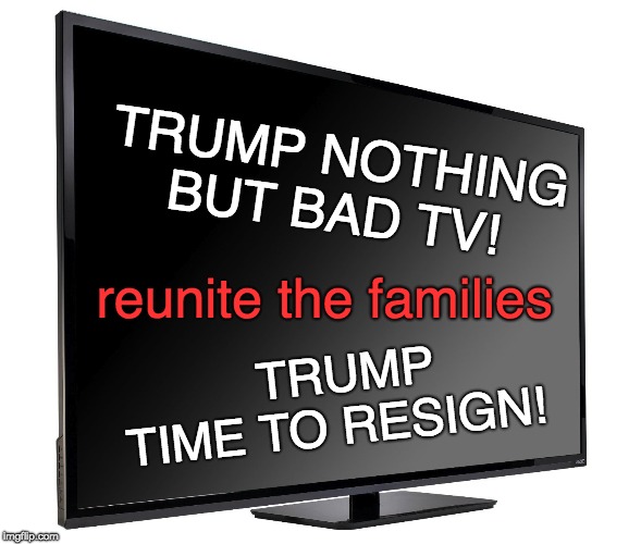 Trump is BAD TV - Time to resign! |  TRUMP NOTHING BUT BAD TV! reunite the families; TRUMP       TIME TO RESIGN! | image tagged in trump,resign,hate,immoral,not republican,weak | made w/ Imgflip meme maker