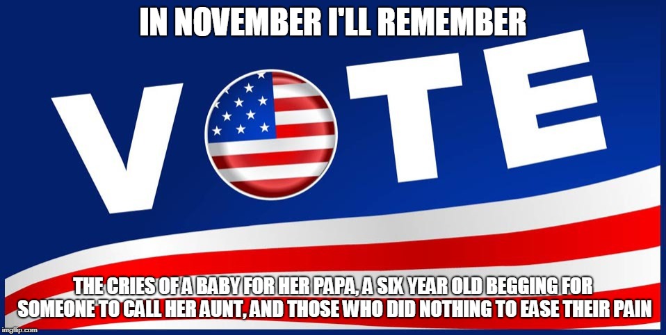 Vote | IN NOVEMBER I'LL REMEMBER; THE CRIES OF A BABY FOR HER PAPA, A SIX YEAR OLD BEGGING FOR SOMEONE TO CALL HER AUNT, AND THOSE WHO DID NOTHING TO EASE THEIR PAIN | image tagged in vote | made w/ Imgflip meme maker