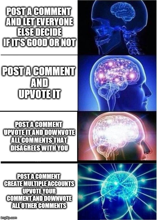 Expanding Brain | POST A COMMENT AND LET EVERYONE ELSE DECIDE IF IT'S GOOD OR NOT; POST A COMMENT AND UPVOTE IT; POST A COMMENT UPVOTE IT AND DOWNVOTE ALL COMMENTS THAT DISAGREES WITH YOU; POST A COMMENT CREATE MULTIPLE ACCOUNTS UPVOTE YOUR COMMENT AND DOWNVOTE ALL OTHER COMMENTS | image tagged in memes,expanding brain,ComedyCemetery | made w/ Imgflip meme maker