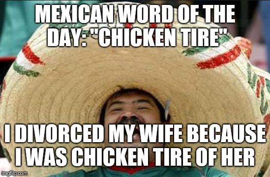 mexican word of the day | MEXICAN WORD OF THE DAY:
"CHICKEN TIRE"; I DIVORCED MY WIFE BECAUSE I WAS CHICKEN TIRE OF HER | image tagged in mexican word of the day | made w/ Imgflip meme maker