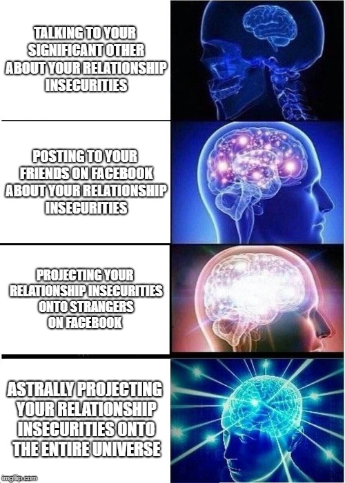 Expanding Brain | TALKING TO YOUR SIGNIFICANT OTHER ABOUT YOUR RELATIONSHIP INSECURITIES; POSTING TO YOUR FRIENDS ON FACEBOOK ABOUT YOUR RELATIONSHIP INSECURITIES; PROJECTING YOUR RELATIONSHIP INSECURITIES ONTO STRANGERS ON FACEBOOK; ASTRALLY PROJECTING YOUR RELATIONSHIP INSECURITIES ONTO THE ENTIRE UNIVERSE | image tagged in memes,expanding brain | made w/ Imgflip meme maker