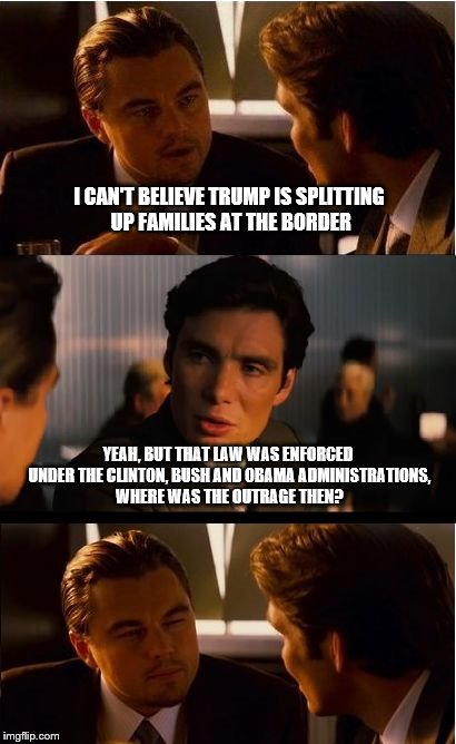 WHERE WAS THE OUTRAGE? | I CAN'T BELIEVE TRUMP IS SPLITTING UP FAMILIES AT THE BORDER; YEAH, BUT THAT LAW WAS ENFORCED UNDER THE CLINTON, BUSH AND OBAMA ADMINISTRATIONS, WHERE WAS THE OUTRAGE THEN? | image tagged in memes,inception,border wall,trump | made w/ Imgflip meme maker