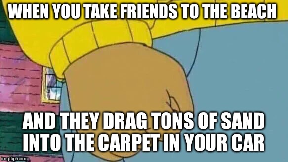 Arthur Fist Meme | WHEN YOU TAKE FRIENDS TO THE BEACH; AND THEY DRAG TONS OF SAND INTO THE CARPET IN YOUR CAR | image tagged in memes,arthur fist | made w/ Imgflip meme maker