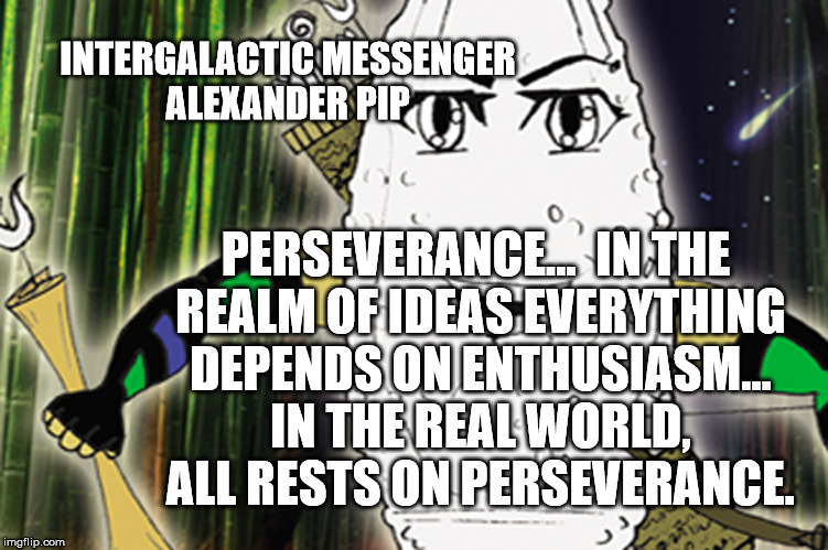 ALEXANDER PIP - PERSEVERANCE | INTERGALACTIC MESSENGER ALEXANDER PIP; PERSEVERANCE…  IN THE REALM OF IDEAS EVERYTHING DEPENDS ON ENTHUSIASM... IN THE REAL WORLD, ALL RESTS ON PERSEVERANCE. | image tagged in strength,goals,success,perseverance,inspirational quote,life | made w/ Imgflip meme maker