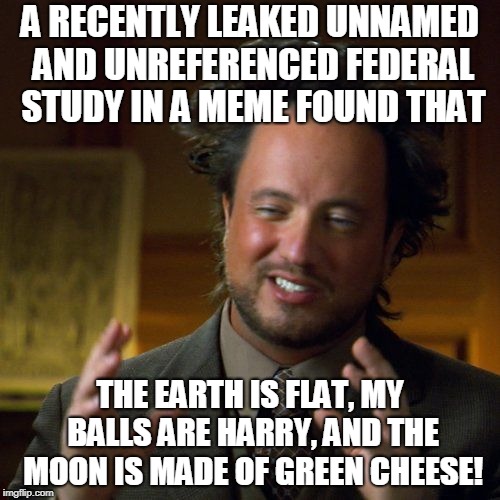 Ancient Aliens | A RECENTLY LEAKED UNNAMED AND UNREFERENCED FEDERAL STUDY IN A MEME FOUND THAT; THE EARTH IS FLAT, MY BALLS ARE HARRY, AND THE MOON IS MADE OF GREEN CHEESE! | image tagged in ancient aliens | made w/ Imgflip meme maker