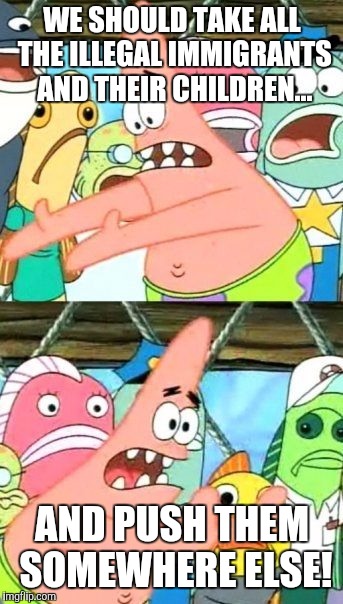 The Solution to current political events is here! | WE SHOULD TAKE ALL THE ILLEGAL IMMIGRANTS AND THEIR CHILDREN... AND PUSH THEM SOMEWHERE ELSE! | image tagged in memes,put it somewhere else patrick | made w/ Imgflip meme maker