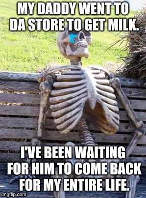 Waiting Skeleton Meme | MY DADDY WENT TO DA STORE TO GET MILK. I'VE BEEN WAITING FOR HIM TO COME BACK FOR MY ENTIRE LIFE. | image tagged in memes,waiting skeleton | made w/ Imgflip meme maker