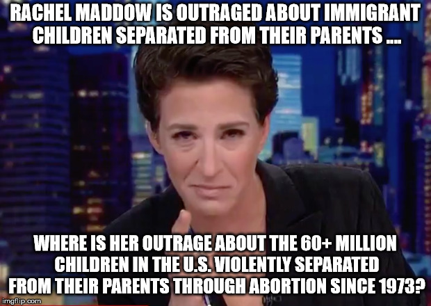 hypocrite maddow | RACHEL MADDOW IS OUTRAGED ABOUT IMMIGRANT CHILDREN SEPARATED FROM THEIR PARENTS .... WHERE IS HER OUTRAGE ABOUT THE 60+ MILLION CHILDREN IN THE U.S. VIOLENTLY SEPARATED FROM THEIR PARENTS THROUGH ABORTION SINCE 1973? | image tagged in abortion | made w/ Imgflip meme maker