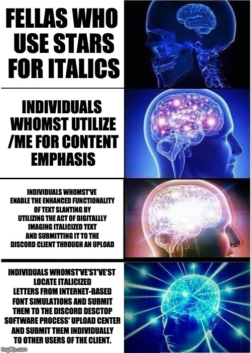 Expanding Brain Meme | FELLAS WHO USE STARS FOR ITALICS; INDIVIDUALS WHOMST UTILIZE /ME FOR CONTENT EMPHASIS; INDIVIDUALS WHOMST'VE ENABLE THE ENHANCED FUNCTIONALITY OF TEXT SLANTING BY UTILIZING THE ACT OF DIGITALLLY IMAGING ITALICIZED TEXT AND SUBMITTING IT TO THE DISCORD CLIENT THROUGH AN UPLOAD; INDIVIDUALS WHOMST'VE'ST'VE'ST LOCATE ITALICIZED LETTERS FROM INTERNET-BASED FONT SIMULATIONS AND SUBMIT THEM TO THE DISCORD DESCTOP SOFTWARE PROCESS' UPLOAD CENTER AND SUBMIT THEM INDIVIDUALLY TO OTHER USERS OF THE CLIENT. | image tagged in memes,expanding brain | made w/ Imgflip meme maker