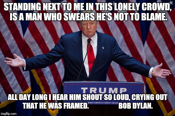 Donald Trump | STANDING NEXT TO ME IN THIS LONELY CROWD, IS A MAN WHO SWEARS HE'S NOT TO BLAME. ALL DAY LONG I HEAR HIM SHOUT SO LOUD, CRYING OUT THAT HE WAS FRAMED.                      BOB DYLAN. | image tagged in donald trump | made w/ Imgflip meme maker