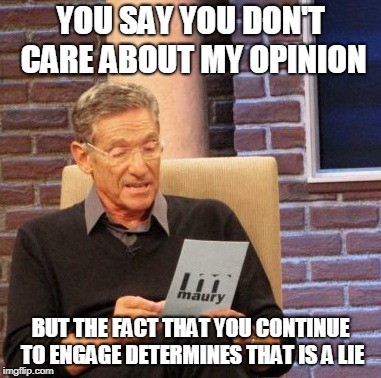 Maury Lie Detector Meme | YOU SAY YOU DON'T CARE ABOUT MY OPINION; BUT THE FACT THAT YOU CONTINUE TO ENGAGE DETERMINES THAT IS A LIE | image tagged in memes,maury lie detector | made w/ Imgflip meme maker