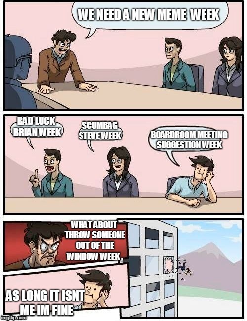 Boardroom Meeting Suggestion Meme | WE NEED A NEW MEME  WEEK; BAD LUCK  BRIAN WEEK; BOARDROOM MEETING SUGGESTION WEEK; SCUMBAG STEVE WEEK; WHAT ABOUT THROW SOMEONE OUT OF THE WINDOW WEEK , AS LONG IT ISNT ME IM FINE | image tagged in memes,boardroom meeting suggestion | made w/ Imgflip meme maker