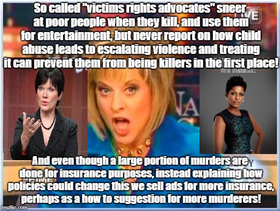 Murder shows for entertainment not to educate and prevent them  | So called "victims rights advocates" sneer at poor people when they kill, and use them for entertainment, but never report on how child abuse leads to escalating violence and treating it can prevent them from being killers in the first place! And even though a large portion of murders are done for insurance purposes, instead explaining how policies could change this we sell ads for more insurance, perhaps as a how to suggestion for more murderers! | image tagged in false facts nancy grace,life insurance,murder,crime profiteering | made w/ Imgflip meme maker