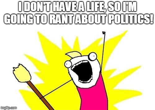 X All The Y | I DON'T HAVE A LIFE, SO I'M GOING TO RANT ABOUT POLITICS! | image tagged in memes,x all the y | made w/ Imgflip meme maker