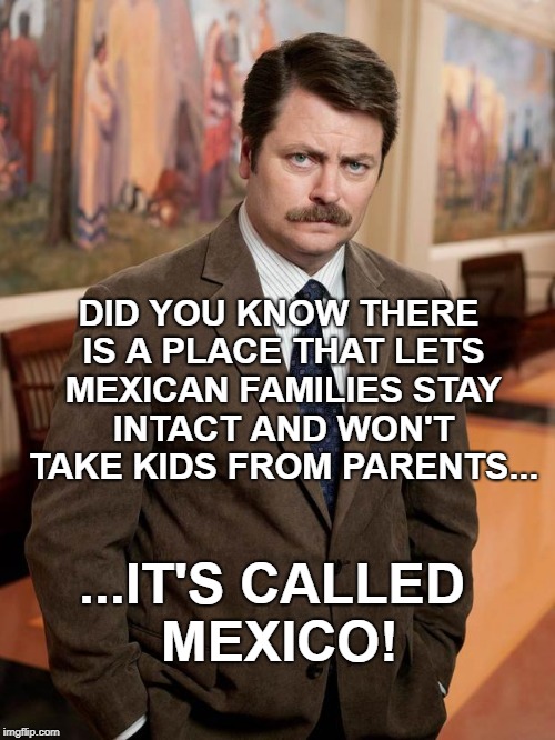 "Kids in cages" turned into "migrant child facilities" but only the name changed |  DID YOU KNOW THERE IS A PLACE THAT LETS MEXICAN FAMILIES STAY INTACT AND WON'T TAKE KIDS FROM PARENTS... ...IT'S CALLED MEXICO! | image tagged in ron swanson,mexico,memes,kids in cages,migrant facility | made w/ Imgflip meme maker