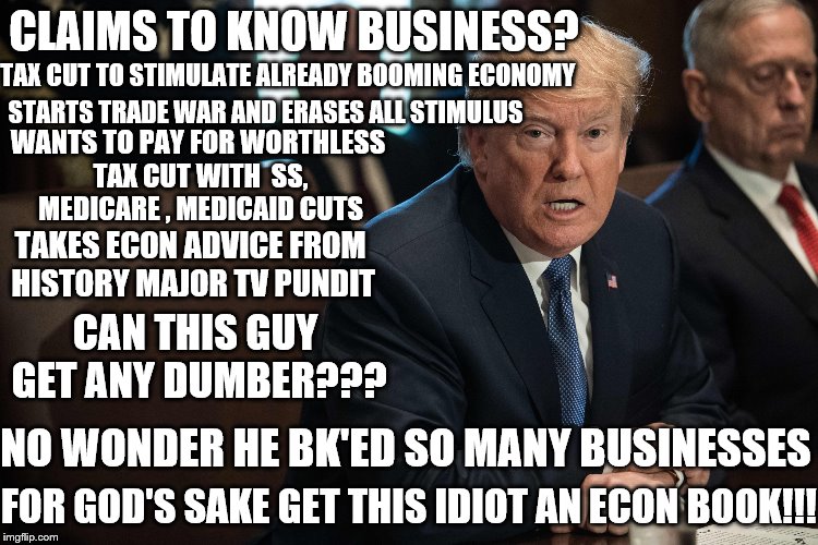 Smart Trump | CLAIMS TO KNOW BUSINESS? TAX CUT TO STIMULATE ALREADY BOOMING ECONOMY; STARTS TRADE WAR AND ERASES ALL STIMULUS; WANTS TO PAY FOR WORTHLESS TAX CUT WITH  SS, MEDICARE , MEDICAID CUTS; TAKES ECON ADVICE FROM HISTORY MAJOR TV PUNDIT; CAN THIS GUY GET ANY DUMBER??? NO WONDER HE BK'ED SO MANY BUSINESSES; FOR GOD'S SAKE GET THIS IDIOT AN ECON BOOK!!! | image tagged in smart trump | made w/ Imgflip meme maker