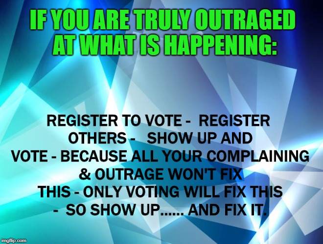 Show Up and Fix It | IF YOU ARE TRULY OUTRAGED AT WHAT IS HAPPENING:; REGISTER TO VOTE - 
REGISTER OTHERS -  
SHOW UP AND VOTE - BECAUSE ALL YOUR COMPLAINING & OUTRAGE WON'T FIX THIS - ONLY VOTING WILL FIX THIS -  SO SHOW UP...... AND FIX IT. | image tagged in trump,vote,2018 | made w/ Imgflip meme maker