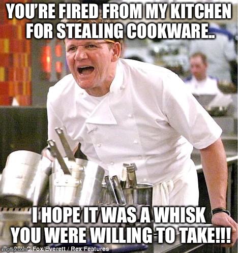 Your fired from your kitchen job!!! | YOU’RE FIRED FROM MY KITCHEN FOR STEALING COOKWARE.. I HOPE IT WAS A WHISK YOU WERE WILLING TO TAKE!!! | image tagged in memes,chef gordon ramsay,fired | made w/ Imgflip meme maker