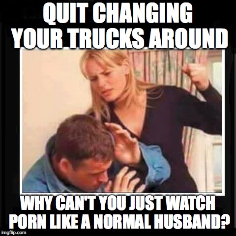 Angry Wife | QUIT CHANGING YOUR TRUCKS AROUND; WHY CAN'T YOU JUST WATCH PORN LIKE A NORMAL HUSBAND? | image tagged in angry wife | made w/ Imgflip meme maker