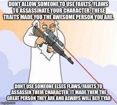 god sniper family guy | DONT ALLOW SOMEONE TO USE FAULTS/FLAWS TO ASSASSINATE YOUR CHARACTER. THESE TRAITS MADE YOU THE AWESOME PERSON YOU ARE. DONT USE SOMEONE ELSES FLAWS/FAULTS TO ASSASSIN THEIR CHARACTER; IT MADE THEM THE GREAT PERSON THEY ARE AND ALWAYS WILL BE!!
TYAR | image tagged in god sniper family guy | made w/ Imgflip meme maker