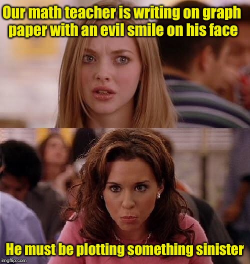 Bad pun girls  | Our math teacher is writing on graph paper with an evil smile on his face; He must be plotting something sinister | image tagged in mean girls,memes,bad puns | made w/ Imgflip meme maker
