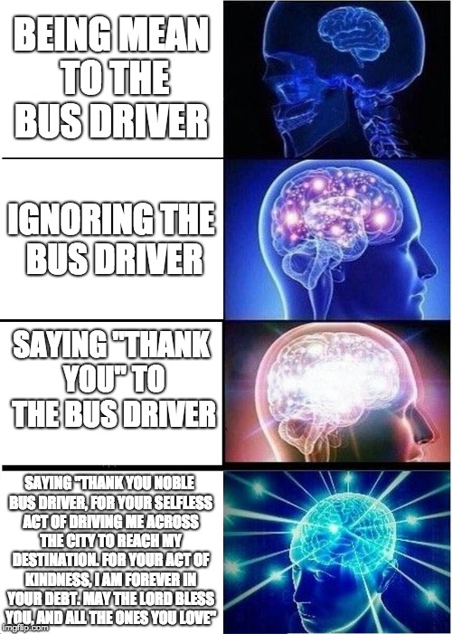 What to say to the bus driver | BEING MEAN TO THE BUS DRIVER; IGNORING THE BUS DRIVER; SAYING "THANK YOU" TO THE BUS DRIVER; SAYING "THANK YOU NOBLE BUS DRIVER, FOR YOUR SELFLESS ACT OF DRIVING ME ACROSS THE CITY TO REACH MY DESTINATION. FOR YOUR ACT OF KINDNESS, I AM FOREVER IN YOUR DEBT. MAY THE LORD BLESS YOU, AND ALL THE ONES YOU LOVE" | image tagged in memes,expanding brain,bus driver,thanks,ignore,mean | made w/ Imgflip meme maker