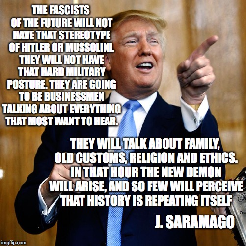 Trump New Fascism | THE FASCISTS OF THE FUTURE WILL NOT HAVE THAT STEREOTYPE OF HITLER OR MUSSOLINI. THEY WILL NOT HAVE THAT HARD MILITARY POSTURE. THEY ARE GOING TO BE BUSINESSMEN TALKING ABOUT EVERYTHING THAT MOST WANT TO HEAR. J. SARAMAGO; THEY WILL TALK ABOUT FAMILY, OLD CUSTOMS, RELIGION AND ETHICS. IN THAT HOUR THE NEW DEMON WILL ARISE, AND SO FEW WILL PERCEIVE THAT HISTORY IS REPEATING ITSELF | image tagged in donal trump,fascism,trump,fascists,racists,saramago | made w/ Imgflip meme maker