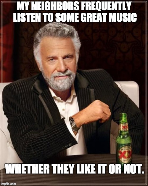 The Most Interesting Man In The World Meme | MY NEIGHBORS FREQUENTLY LISTEN TO SOME GREAT MUSIC; WHETHER THEY LIKE IT OR NOT. | image tagged in memes,the most interesting man in the world | made w/ Imgflip meme maker