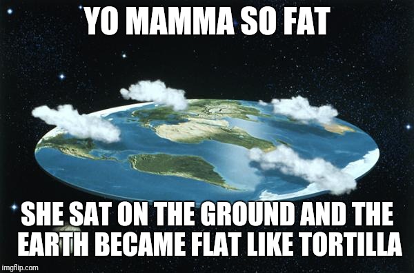Flat Earth | YO MAMMA SO FAT; SHE SAT ON THE GROUND AND THE EARTH BECAME FLAT LIKE TORTILLA | image tagged in flat earth | made w/ Imgflip meme maker