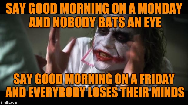 And everybody loses their minds | SAY GOOD MORNING ON A MONDAY AND NOBODY BATS AN EYE; SAY GOOD MORNING ON A FRIDAY AND EVERYBODY LOSES THEIR MINDS | image tagged in memes,and everybody loses their minds | made w/ Imgflip meme maker