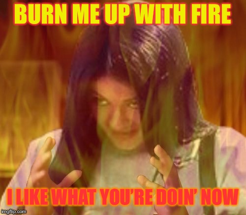 Mima on fire | BURN ME UP WITH FIRE I LIKE WHAT YOU’RE DOIN’ NOW | image tagged in mima on fire | made w/ Imgflip meme maker