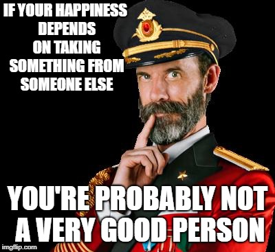 captain obvious | IF YOUR HAPPINESS DEPENDS ON TAKING SOMETHING FROM SOMEONE ELSE; YOU'RE PROBABLY NOT A VERY GOOD PERSON | image tagged in captain obvious | made w/ Imgflip meme maker