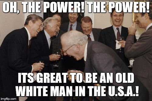 Laughing Men In Suits Meme | OH, THE POWER! THE POWER! ITS GREAT TO BE AN OLD WHITE MAN IN THE U.S.A.! | image tagged in memes,laughing men in suits | made w/ Imgflip meme maker