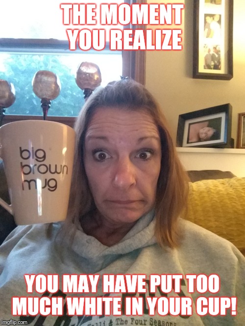 I gave myself the jitters! | THE MOMENT YOU REALIZE; YOU MAY HAVE PUT TOO MUCH WHITE IN YOUR CUP! | image tagged in coffee addict | made w/ Imgflip meme maker