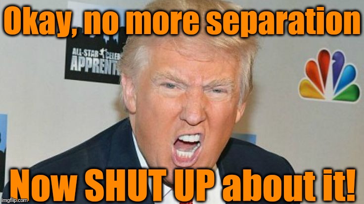 Best US President ever! | Okay, no more separation; Now SHUT UP about it! | image tagged in trump mad | made w/ Imgflip meme maker