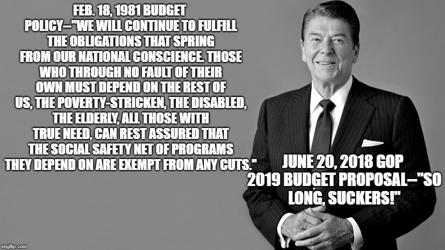 Ronald Reagan |  FEB. 18, 1981 BUDGET POLICY--''WE WILL CONTINUE TO FULFILL THE OBLIGATIONS THAT SPRING FROM OUR NATIONAL CONSCIENCE. THOSE WHO THROUGH NO FAULT OF THEIR OWN MUST DEPEND ON THE REST OF US, THE POVERTY-STRICKEN, THE DISABLED, THE ELDERLY, ALL THOSE WITH TRUE NEED, CAN REST ASSURED THAT THE SOCIAL SAFETY NET OF PROGRAMS THEY DEPEND ON ARE EXEMPT FROM ANY CUTS.''; JUNE 20, 2018 GOP 2019 BUDGET PROPOSAL--"SO LONG, SUCKERS!" | image tagged in ronald reagan | made w/ Imgflip meme maker