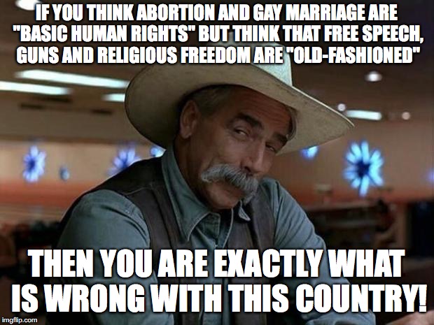 hey liberals | IF YOU THINK ABORTION AND GAY MARRIAGE ARE "BASIC HUMAN RIGHTS" BUT THINK THAT FREE SPEECH, GUNS AND RELIGIOUS FREEDOM ARE "OLD-FASHIONED"; THEN YOU ARE EXACTLY WHAT IS WRONG WITH THIS COUNTRY! | image tagged in special kind of stupid,memes,funny,liberals,america | made w/ Imgflip meme maker