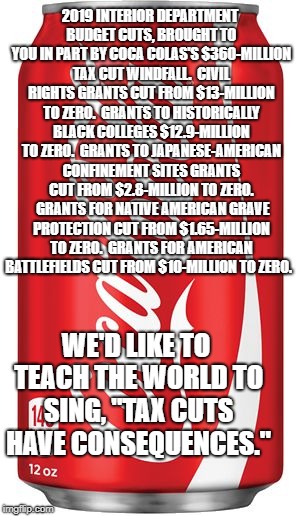 Coca Cola | 2019 INTERIOR DEPARTMENT BUDGET CUTS, BROUGHT TO YOU IN PART BY COCA COLAS'S $360-MILLION TAX CUT WINDFALL. 
CIVIL RIGHTS GRANTS CUT FROM $13-MILLION TO ZERO.  GRANTS TO HISTORICALLY BLACK COLLEGES $12.9-MILLION TO ZERO.  GRANTS TO JAPANESE-AMERICAN CONFINEMENT SITES GRANTS CUT FROM $2.8-MILLION TO ZERO.  GRANTS FOR NATIVE AMERICAN GRAVE PROTECTION CUT FROM $1.65-MILLION TO ZERO.  GRANTS FOR AMERICAN BATTLEFIELDS CUT FROM $10-MILLION TO ZERO. WE'D LIKE TO TEACH THE WORLD TO SING, "TAX CUTS HAVE CONSEQUENCES." | image tagged in coca cola | made w/ Imgflip meme maker