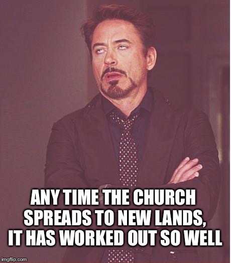 Face You Make Robert Downey Jr Meme | ANY TIME THE CHURCH SPREADS TO NEW LANDS, IT HAS WORKED OUT SO WELL | image tagged in memes,face you make robert downey jr | made w/ Imgflip meme maker