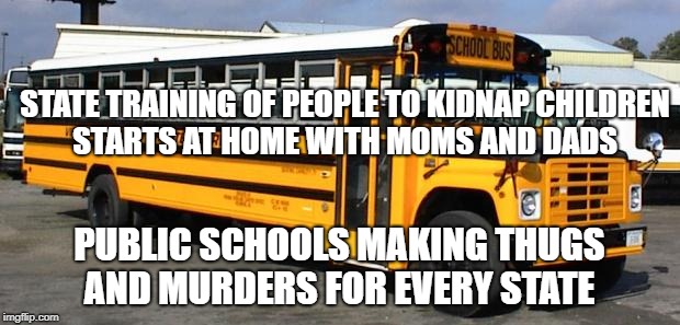 School Bus | STATE TRAINING OF PEOPLE TO KIDNAP CHILDREN STARTS AT HOME WITH MOMS AND DADS; PUBLIC SCHOOLS MAKING THUGS AND MURDERS FOR EVERY STATE | image tagged in school bus | made w/ Imgflip meme maker