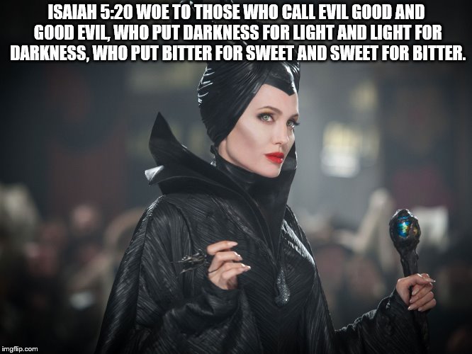 maleficent | ISAIAH 5:20 WOE TO THOSE WHO CALL EVIL GOOD AND GOOD EVIL, WHO PUT DARKNESS FOR LIGHT AND LIGHT FOR DARKNESS, WHO PUT BITTER FOR SWEET AND SWEET FOR BITTER. | image tagged in maleficent | made w/ Imgflip meme maker