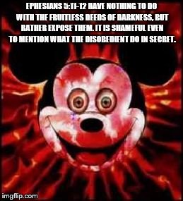 Mickey Mouse Creepy | EPHESIANS 5:11-12 HAVE NOTHING TO DO WITH THE FRUITLESS DEEDS OF DARKNESS, BUT RATHER EXPOSE THEM. IT IS SHAMEFUL EVEN TO MENTION WHAT THE DISOBEDIENT DO IN SECRET. | image tagged in mickey mouse creepy | made w/ Imgflip meme maker