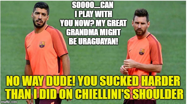 Can I play with you now? | SOOOO....CAN I PLAY WITH YOU NOW? MY GREAT GRANDMA MIGHT BE URAGUAYAN! NO WAY DUDE! YOU SUCKED HARDER THAN I DID ON CHIELLINI'S SHOULDER | image tagged in soccer,messi,suarez,world cup,argentina | made w/ Imgflip meme maker