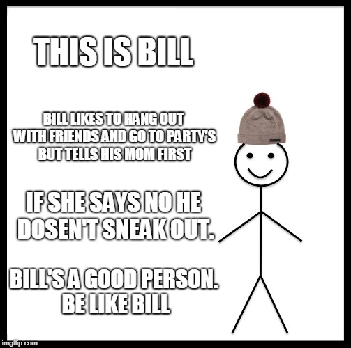 Be Like Bill Meme | THIS IS BILL; BILL LIKES TO HANG OUT WITH FRIENDS AND GO TO PARTY'S BUT TELLS HIS MOM FIRST; IF SHE SAYS NO HE DOSEN'T SNEAK OUT. BILL'S A GOOD PERSON. BE LIKE BILL | image tagged in memes,be like bill | made w/ Imgflip meme maker