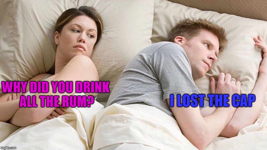 And that's how it happend | I LOST THE CAP; WHY DID YOU DRINK ALL THE RUM? | image tagged in i bet he's thinking about other women,memes,funny,i could use a drink | made w/ Imgflip meme maker